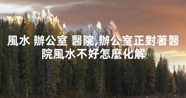 風水 辦公室 醫院,辦公室正對著醫院風水不好怎麼化解
